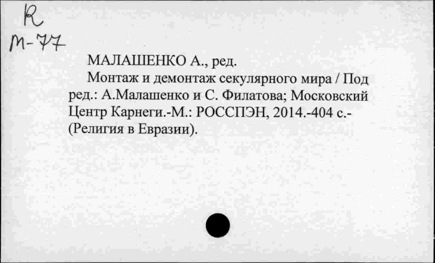 ﻿№1-
МАЛАШЕНКО А., ред.
Монтаж и демонтаж секулярного мира / Под ред.: А.Малашенко и С. Филатова; Московский Центр Карнеги.-М.: РОССПЭН, 2014.-404 с.-(Религия в Евразии).